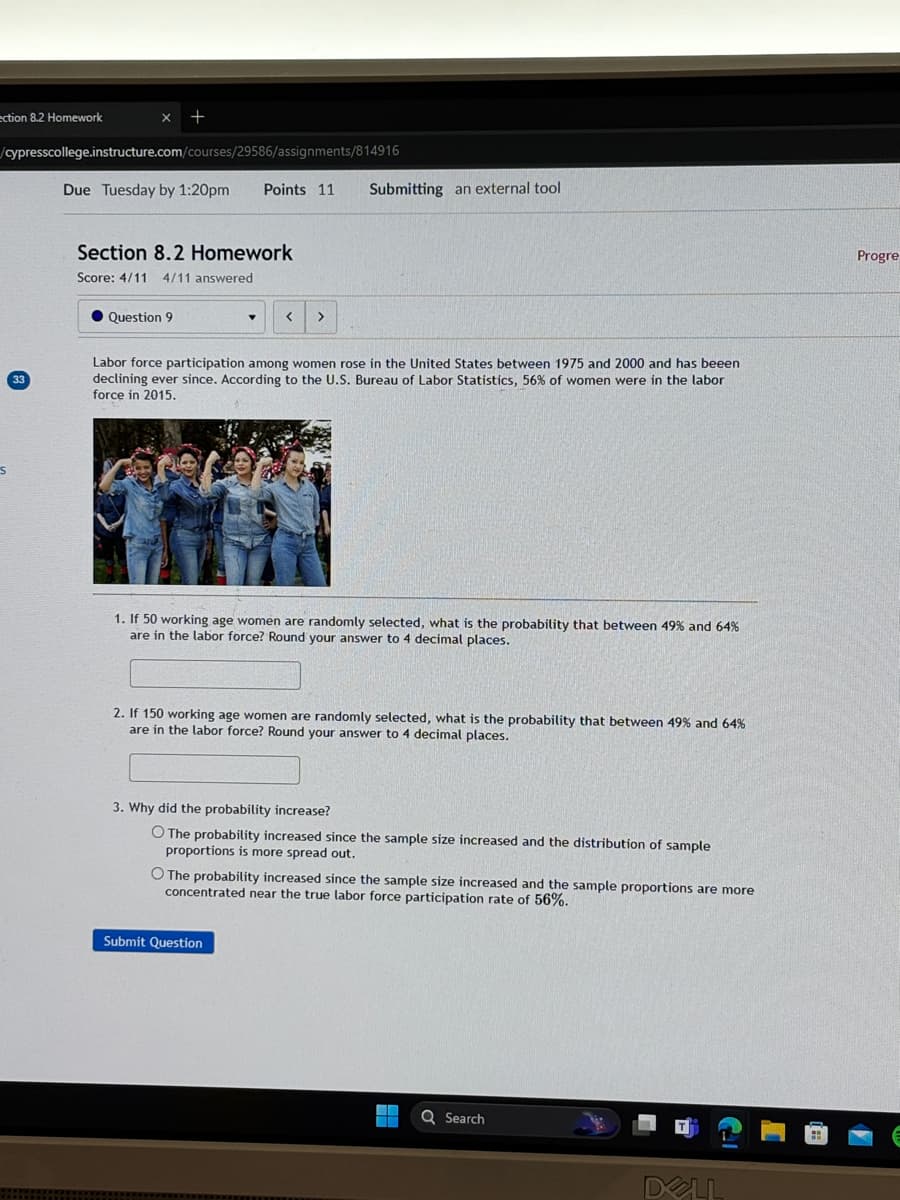 ection 8.2 Homework
+
/cypresscollege.instructure.com/courses/29586/assignments/814916
33
Due Tuesday by 1:20pm
Points 11
Submitting an external tool
Section 8.2 Homework
Score: 4/11 4/11 answered
Question 9
< >
Labor force participation among women rose in the United States between 1975 and 2000 and has beeen
declining ever since. According to the U.S. Bureau of Labor Statistics, 56% of women were in the labor
force in 2015.
1. If 50 working age women are randomly selected, what is the probability that between 49% and 64%
are in the labor force? Round your answer to 4 decimal places.
2. If 150 working age women are randomly selected, what is the probability that between 49% and 64%
are in the labor force? Round your answer to 4 decimal places.
3. Why did the probability increase?
O The probability increased since the sample size increased and the distribution of sample
proportions is more spread out.
O The probability increased since the sample size increased and the sample proportions are more
concentrated near the true labor force participation rate of 56%.
Submit Question
Q Search
DELL
Progre