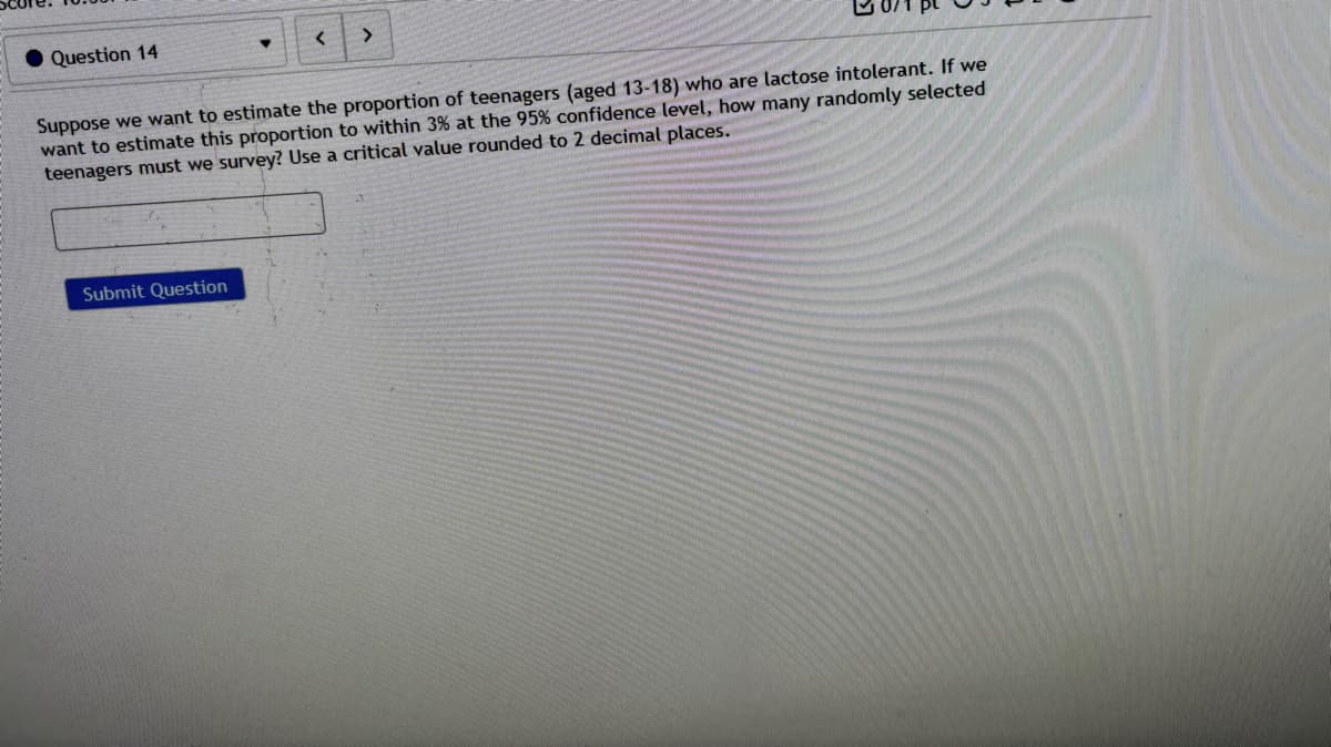 Question 14
<
>
Suppose we want to estimate the proportion of teenagers (aged 13-18) who are lactose intolerant. If we
want to estimate this proportion to within 3% at the 95% confidence level, how many randomly selected
teenagers must we survey? Use a critical value rounded to 2 decimal places.
Submit Question