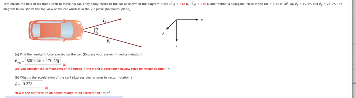 1
Tom enlists the help of his friend John to move his car. They apply forces to the car as shown in the diagram. Here |F₁ = 442 N, IF₂1 = 340 N and friction is negligible. Mass of the car = 3.50 × 10³ kg, 0₁ = 12.0°, and 0₂ = 25.0°. The
diagram below shows the top view of the car which is in the x-z plane (horizontal plane).
F
0₂
0₁
net
F₂
(a) Find the resultant force exerted on the car. (Express your answer in vector notation.)
530.92k + 170.56j
F₁
y
X
Did you consider the components of the forces in the x and z directions? Review rules for vector addition. N
(b) What is the acceleration of the car? (Express your answer in vector notation.)
a = 0.223
How is the net force on an object related to its acceleration? m/s²
N
X
tes