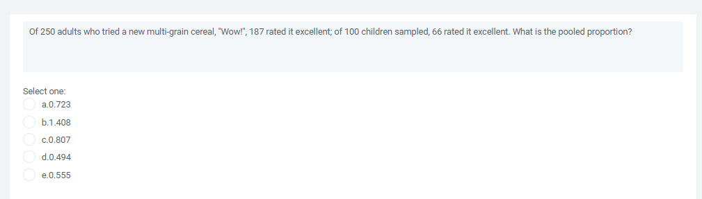 Of 250 adults who tried a new multi-grain cereal, "Wow!", 187 rated it excellent; of 100 children sampled, 66 rated it excellent. What is the pooled proportion?
Select one:
a.0.723
b.1.408
c.0.807
d.0.494
e.0.555
