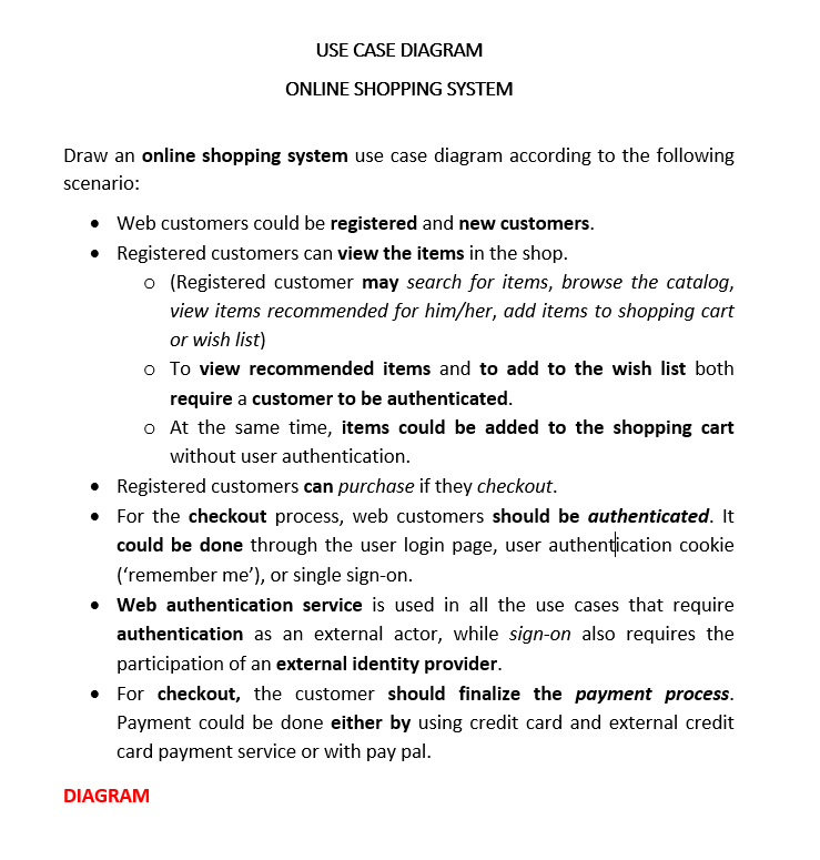 USE CASE DIAGRAM
ONLINE SHOPPING SYSTEM
Draw an online shopping system use case diagram according to the following
scenario:
• Web customers could be registered and new customers.
• Registered customers can view the items in the shop.
o (Registered customer may search for items, browse the catalog,
view items recommended for him/her, add items to shopping cart
or wish list)
o To view recommended items and to add to the wish list both
require a customer to be authenticated.
o At the same time, items could be added to the shopping cart
without user authentication.
• Registered customers can purchase if they checkout.
• For the checkout process, web customers should be authenticated. It
could be done through the user login page, user authentication cookie
('remember me'), or single sign-on.
• Web authentication service is used in all the use cases that require
authentication as an external actor, while sign-on also requires the
participation of an external identity provider.
• For checkout, the customer should finalize the payment process.
Payment could be done either by using credit card and external credit
card payment service or with pay pal.
DIAGRAM
