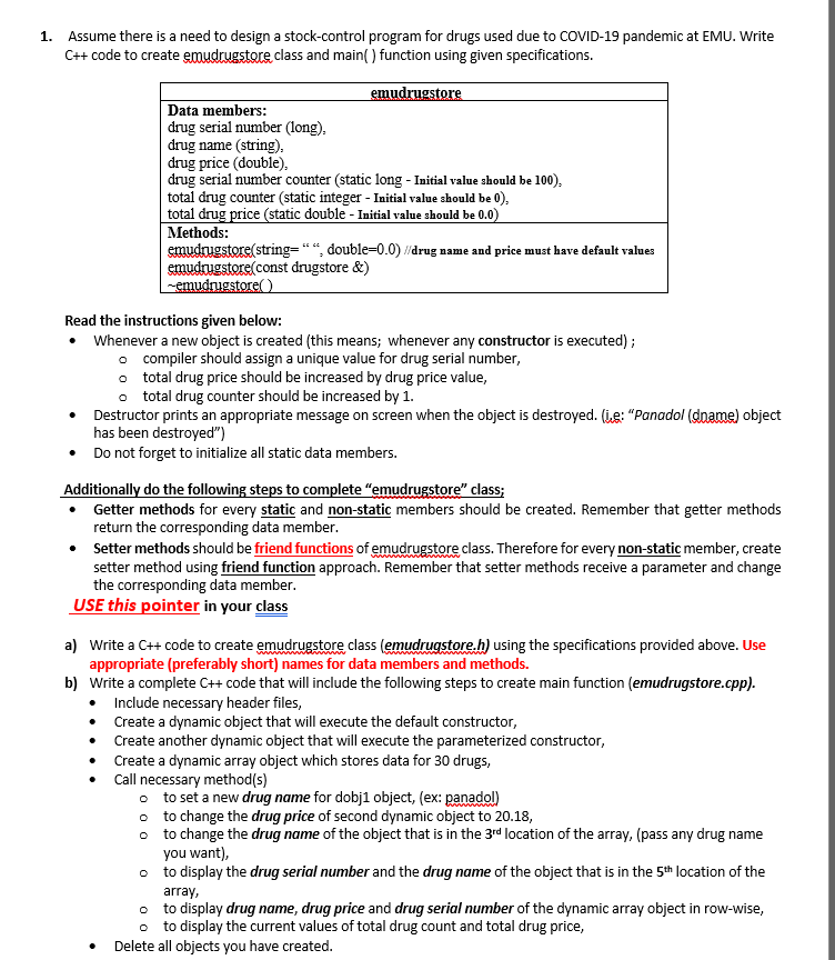 1. Assume there is a need to design a stock-control program for drugs used due to COVID-19 pandemic at EMU. Write
C++ code to create emudrugstore class and main( ) function using given specifications.
emudrugstore
Data members:
drug serial number (long),
drug name (string).
drug price (double),
drug serial number counter (static long - Initial value should be 100),
total drug counter (static integer - Initial value should be 0),
total drug price (static double - Initial value should be 0.0)
Methods:
emudrugstore(string=“ “, double=0.0) /drug name and price must have default values
emudrugstore(const drugstore &)
emudrugstore( )
Read the instructions given below:
• Whenever a new object is created (this means; whenever any constructor is executed) ;
o compiler should assign a unique value for drug serial number,
o total drug price should be increased by drug price value,
o total drug counter should be increased by 1.
• Destructor prints an appropriate message on screen when the object is destroyed. (ie: "Panadol (dname) object
has been destroyed")
• Do not forget to initialize all static data members.
Additionally do the following steps to complete "emudrugstore" class;
Getter methods for every static and non-static members should be created. Remember that getter methods
return the corresponding data member.
• Setter methods should be friend functions of emudrugstore class. Therefore for every non-static member, create
setter method using friend function approach. Remember that setter methods receive a parameter and change
the corresponding data member.
USE this pointer in your class
a) Write a C++ code to create emudrugstore class (emudrugstore.h) using the specifications provided above. Use
appropriate (preferably short) names for data members and methods.
b) Write a complete C++ code that will include the following steps to create main function (emudrugstore.cpp).
• Include necessary header files,
• Create a dynamic object that will execute the default constructor,
• Create another dynamic object that will execute the parameterized constructor,
Create a dynamic array object which stores data for 30 drugs,
Call necessary method(s)
o to set a new drug name for dobj1 object, (ex: panadol)
o to change the drug price of second dynamic object to 20.18,
o to change the drug name of the object that is in the 3rd location of the array, (pass any drug name
you want),
o to display the drug serial number and the drug name of the object that is in the 5th location of the
array,
o to display drug name, drug price and drug serial number of the dynamic array object in row-wise,
o to display the current values of total drug count and total drug price,
• Delete all objects you have created.
