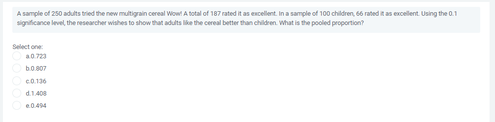 A sample of 250 adults tried the new multigrain cereal Wow! A total of 187 rated it as excellent. In a sample of 100 children, 66 rated it as excellent. Using the 0.1
significance level, the researcher wishes to show that adults like the cereal better than children. What is the pooled proportion?
Select one:
a.0.723
b.0.807
c.0.136
d.1.408
e.0.494
