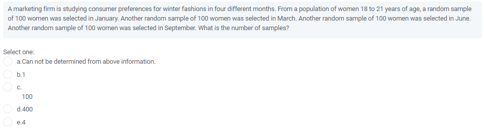 A marketing firm is studying consumer preferences for winter fashions in four different months. From a population of women 18 to 21 years of age, a random sample
of 100 women was selected in January. Another random sample of 100 women was selected in March. Another random sample of 100 women was selected in June.
Another random sample of 100 women was selected in September. What is the number of samples?
Select one:
a.Can not be determined from above information.
b.1
C.
100
d.400
e.4
