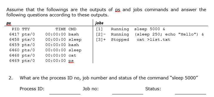 Assume that the followings are the outputs of ps and jobs commands and answer the
following questions according to these outputs.
ps
jobs
PID TTY
TIME CMD
[1]
Running sleep 5000 &
6417 pts/o
6458 pts/0
6459 pts/0
6460 pts/0
6468 pts/O
6469 pts/0
00:00:00 bash
[2]- Running (sleep 250; echo "Hello") &
00:00:00 sleep
[3]+ Stopped
cat >list.txt
00:00:00 bash
00:00:00 sleep
00:00:00 cat
00:00:00 ps
2.
What are the process ID no, job number and status of the command "sleep 5000"
Process ID:
Job no:
Status:
