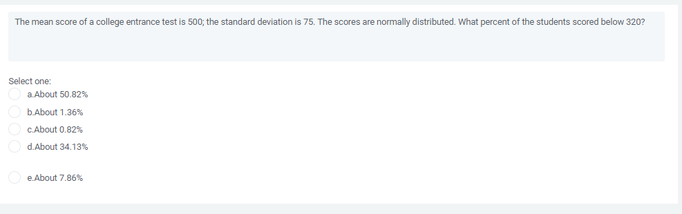 The mean score of a college entrance test is 500; the standard deviation is 75. The scores are normally distributed. What percent of the students scored below 320?
Select one:
a. About 50.82%
b.About 1,36%
C.About 0.82%
d.About 34.13%
e.About 7.86%
