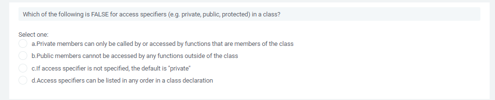 Which of the following is FALSE for access specifiers (e.g. private, public, protected) in a class?
Select one:
a.Private members can only be called by or accessed by functions that are members of the class
O b.Public members cannot be accessed by any functions outside of the class
c.lf access specifier is not specified, the default is "private"
O d.Access specifiers can be listed in any order in a class declaration
