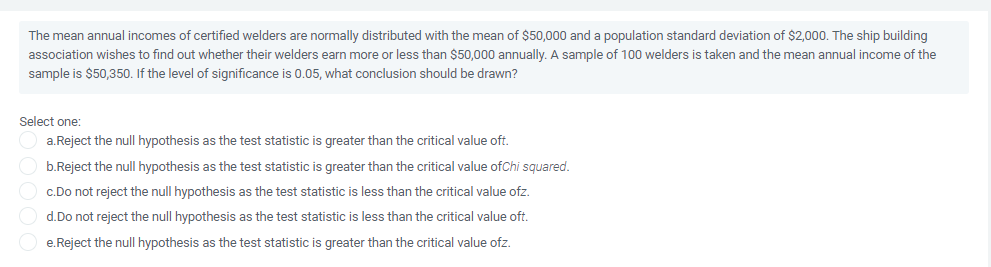 The mean annual incomes of certified welders are normally distributed with the mean of $50,000 and a population standard deviation of $2,000. The ship building
association wishes to find out whether their welders earn more or less than $50,000 annually. A sample of 100 welders is taken and the mean annual income of the
sample is $50,350. If the level of significance is 0.05, what conclusion should be drawn?
Select one:
a.Reject the null hypothesis as the test statistic is greater than the critical value oft.
b.Reject the null hypothesis as the test statistic is greater than the critical value ofChi squared.
c.Do not reject the null hypothesis as the test statistic is less than the critical value ofz.
d.Do not reject the null hypothesis as the test statistic is less than the critical value oft.
e.Reject the null hypothesis as the test statistic is greater than the critical value ofz.
