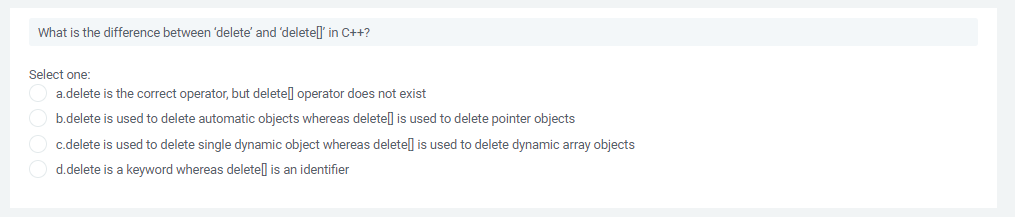 What is the difference between 'delete' and 'deletel' in C++?
Select one:
a.delete is the correct operator, but deletel operator does not exist
b.delete is used to delete automatic objects whereas deletel is used to delete pointer objects
c.delete is used to delete single dynamic object whereas deletel is used to delete dynamic array objects
d.delete is a keyword whereas delete] is an identifier
