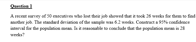 Question 1
A recent survey of 50 executives who lost their job showed that it took 26 weeks for them to find
another job. The standard deviation of the sample was 6.2 weeks. Construct a 95% confidence
interval for the population mean. Is it reasonable to conclude that the population mean is 28
weeks?
