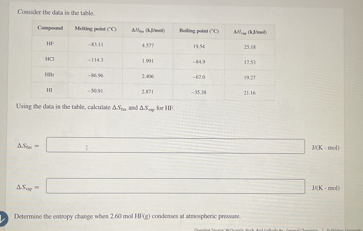 Consider the data in the table.
Compound
Melting point (°C)
AHfus (kJ/mol)
Boiling point (°C)
AH yap (kJ/mol)
HF
-83.11
4.577
19.54
25.18
HCI
-114.3
1.991
-84.9
17.53
HBr
-86.96
2.406
-67.0
19.27
HI
-50.91
2.871
-35.38
21.16
Using the data in the table, calculate AS and A.Sap for HF.
AStus=
I
ASyap
=
Determine the entropy change when 2.60 mol HF(g) condenses at atmospheric pressure.
J/(K- mol)
J/(K-mol)
Question Source: McQuarrie Rock And Gallogly 4e-General Chemistry | Publisher University