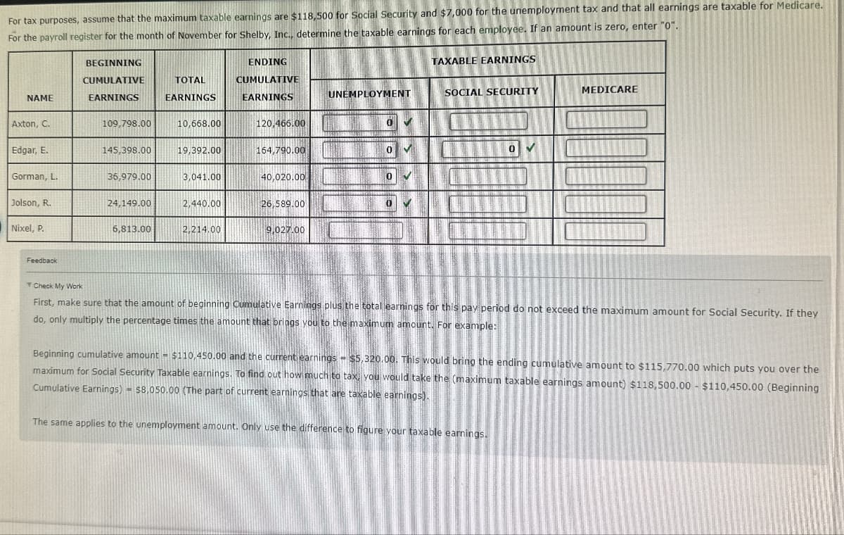 For tax purposes, assume that the maximum taxable earnings are $118,500 for Social Security and $7,000 for the unemployment tax and that all earnings are taxable for Medicare.
For the payroll register for the month of November for Shelby, Inc., determine the taxable earnings for each employee. If an amount is zero, enter "0".
NAME
BEGINNING
CUMULATIVE
EARNINGS
TOTAL
EARNINGS
ENDING
CUMULATIVE
EARNINGS
TAXABLE EARNINGS
UNEMPLOYMENT
SOCIAL SECURITY
MEDICARE
Axton, C.
109,798.00
10,668.00
120,466.00
Edgar, E.
145,398.00
19,392.00
164,790.00
0
Gorman, L.
36,979.00
3,041.00
40,020.00
0
Jolson, R.
24,149.00
2,440.00
26,589.00
Nixel, P.
6,813.00
2,214.00
9,027.00
Feedback
Check My Work
First, make sure that the amount of beginning Cumulative Earnings plus the total earnings for this pay period do not exceed the maximum amount for Social Security. If they
do, only multiply the percentage times the amount that brings you to the maximum amount. For example:
Beginning cumulative amount = $110,450.00 and the current earnings - $5,320.00. This would bring the ending cumulative amount to $115,770.00 which puts you over the
maximum for Social Security Taxable earnings. To find out how much to tax, you would take the (maximum taxable earnings amount) $118,500.00 - $110,450.00 (Beginning
Cumulative Earnings) $8,050.00 (The part of current earnings that are taxable earnings).
The same applies to the unemployment amount. Only use the difference to figure your taxable earnings.