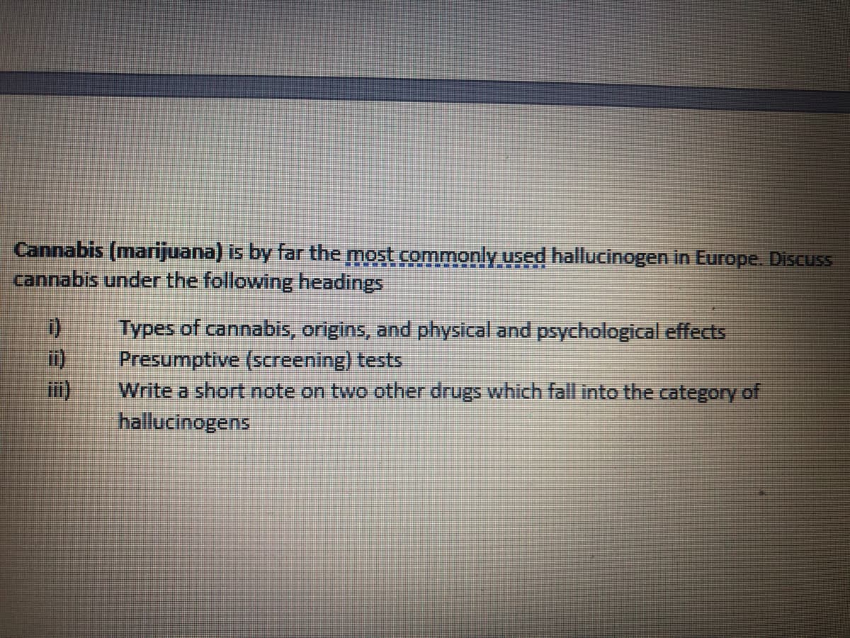 Cannabis (marijuana) is by far the most commonly used hallucinogen in Europe. Discuss
cannabis under the following headings
Types of cannabis, origins, and physical and psychological effects
Presumptive (screening) tests
Write a short note on two other drugs which fall into the category of
hallucinogens
