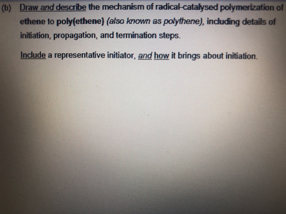 (b) Draw and describe the mechanism of radical-catalysed polymerization of
ethene to poly(ethene) (also known as polythene), including details of
initiation, propagation, and termination steps.
Include a representative initiator, and how it brings about initiation.
