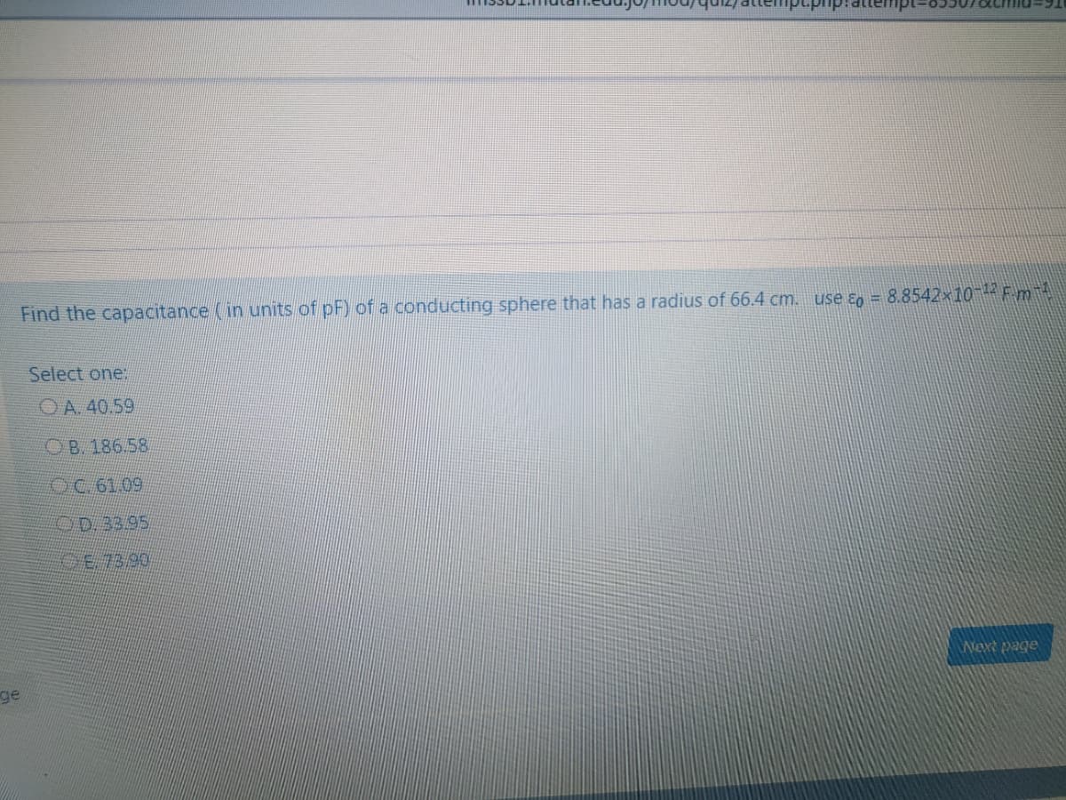 Find the capacitance (in units of pF) of a conducting sphere that has a radius of 66.4 cm. use ɛo = 8.8542×10 1 Fmit
Select one:
OA. 40.59
OB. 186.58
OC 61.09
OD.33.95
Wext page
ge
