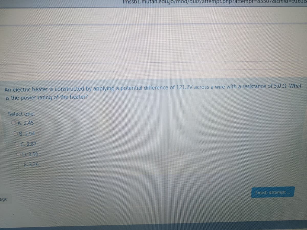 Imssbl.mutah.edu.jo/mod/quiz/attempt.php/attempt%3D855
An electric heater is constructed by applying a potential difference of 121.2V across a wire with a resistance of 5.0 0 What
is the power rating of the heater?
Select one
OA245
B294
DC267
Finish artermpt
age
