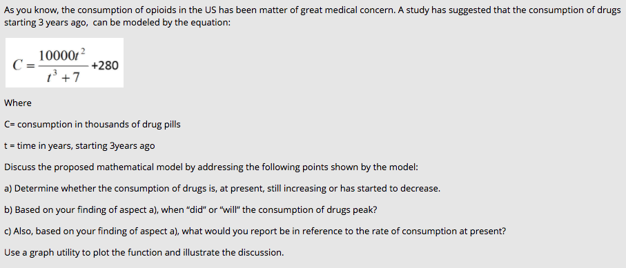 As you know, the consumption of opioids in the US has been matter of great medical concern. A study has suggested that the consumption of drugs
starting 3 years ago, can be modeled by the equation:
100001?
C=-
1' +7
+280
Where
C= consumption in thousands of drug pills
t = time in years, starting 3years ago
Discuss the proposed mathematical model by addressing the following points shown by the model:
a) Determine whether the consumption of drugs is, at present, still increasing or has started to decrease.
b) Based on your finding of aspect a), when "did" or "will" the consumption of drugs peak?
C) Also, based on your finding of aspect a), what would you report be in reference to the rate of consumption at present?
Use a graph utility to plot the function and illustrate the discussion.
