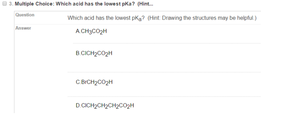 3. Multiple Choice: Which acid has the lowest pKa? (Hint..
Question
Which acid has the lowest pKa? (Hint: Drawing the structures may be helpful.)
Answer
А.CHзCO2H
B.CICH2CO2H
С ВгCH2C02H
D.CICH2CH2CH2CCO2H
