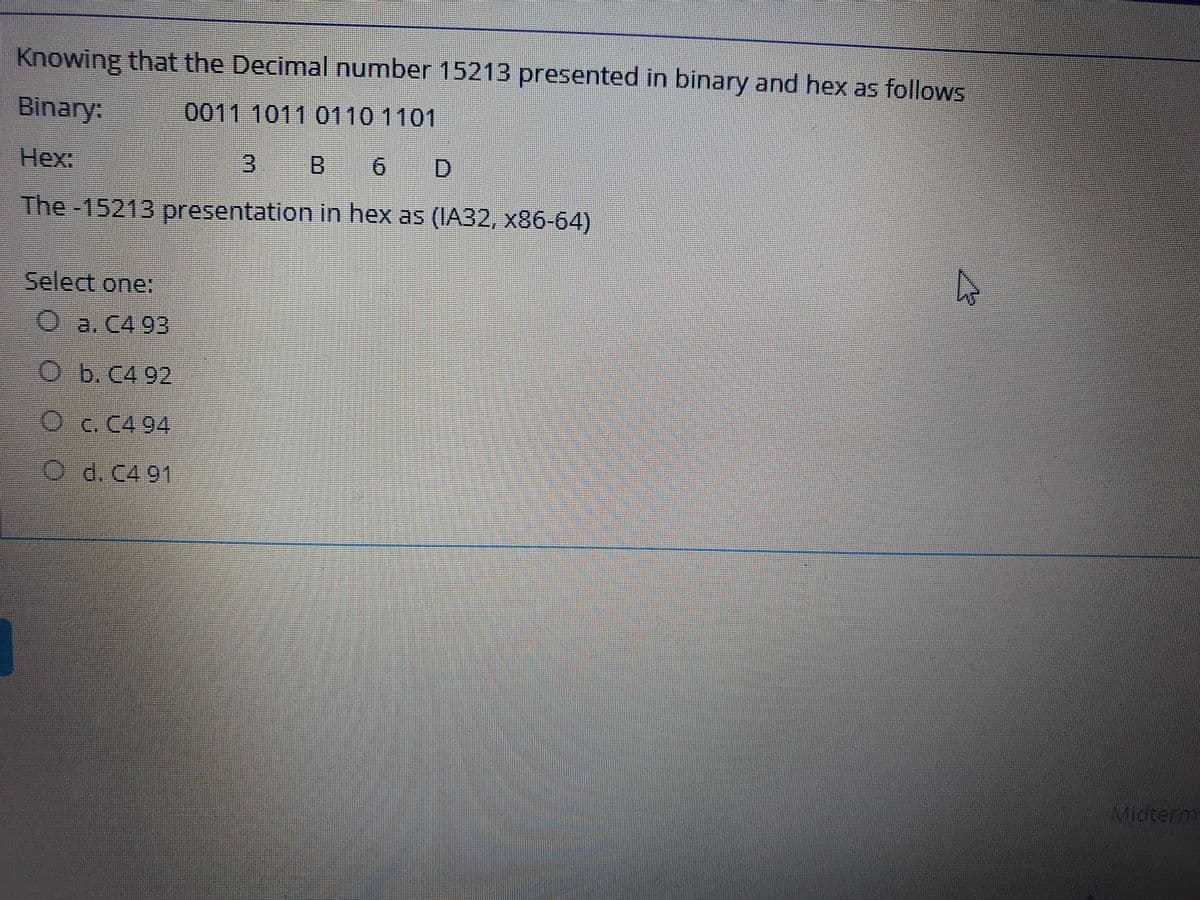 Knowing that the Decimal number 15213 presented in binary and hex as follows
Binary:
0011 1011 0110 1101
Нех:
3.
B 6 D
The -15213 presentation in hex as (IA32, x86-64)
Select one:
Oa. C4 93
O b.C4 92
Oc.C4 94
O d. C4 91
Micterm
