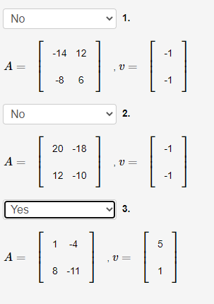 No
v 1.
-14 12
-1
A =
v =
-8 6
-1
No
v 2.
[:]
20 -18
-1
A =
v =
12 -10
-1
Yes
3.
1
-4
5
A =
v =
8 -11
1
||
