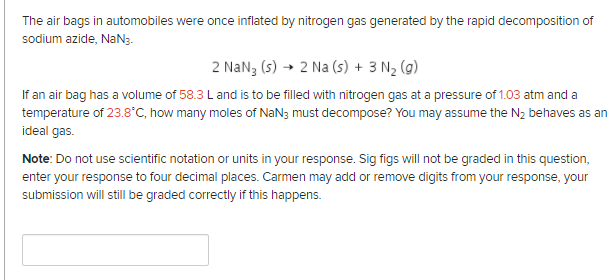 The air bags in automobiles were once inflated by nitrogen gas generated by the rapid decomposition of
sodium azide, NaN3.
2 NaN3 (s) → 2 Na (s) + 3 N2 (g)
If an air bag has a volume of 58.3 L and is to be filled with nitrogen gas at a pressure of 1.03 atm and a
temperature of 23.8°C, how many moles of NaN3 must decompose? You may assume the N2 behaves as an
ideal gas.
Note: Do not use scientific notation or units in your response. Sig figs will not be graded in this question,
enter your response to four decimal places. Carmen may add or remove digits from your response, your
submission will still be graded correctly if this happens.
