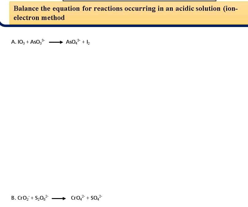 Balance the equation for reactions occurring in an acidic solution (ion-
electron method
A. 103 + Aso,-
AsO, + 2
3-
B. CrO, + S,0
Cro, + So,
