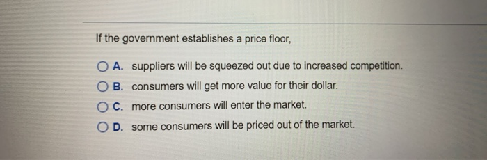 If the government establishes a price floor,
O A. suppliers will be squeezed out due to increased competition.
OB. consumers will get more value for their dollar.
OC. more consumers will enter the market.
O D. some consumers will be priced out of the market.