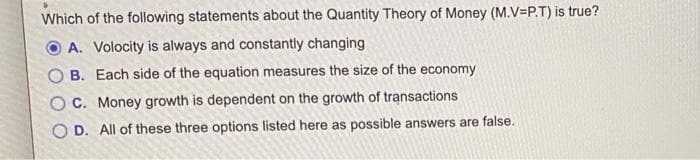 Which of the following statements about the Quantity Theory of Money (M.V=P.T) is true?
A. Volocity is always and constantly changing
OB. Each side of the equation measures the size of the economy
OC. Money growth is dependent on the growth of transactions
OD. All of these three options listed here as possible answers are false.