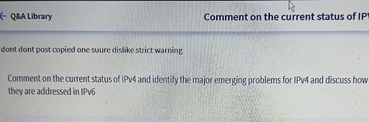 * Q&A Library
Comment on the current status of IP
dont dont post copied one suure dislike strict warning
Comment on the current status of IPV4 and identify the major emerging problems for IPV4 and discuss how
they are addressed in IPV6
