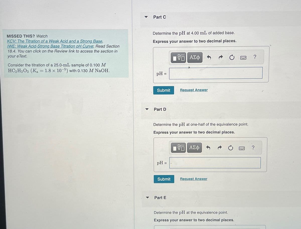 A
Part C
MISSED THIS? Watch
KCV: The Titration of a Weak Acid and a Strong Base,
IWE: Weak Acid-Strong Base Titration pH Curve; Read Section
18.4. You can click on the Review link to access the section in
your e Text.
Consider the titration of a 25.0-mL sample of 0.100 M
HC2H3O3 (Ka = 1.8 × 10-5) with 0.130 M NaOH.
Determine the pH at 4.00 mL of added base.
Express your answer to two decimal places.
ΜΕ ΑΣΦ
pH =
Submit
Request Answer
Part D
Determine the pH at one-half of the equivalence point.
Express your answer to two decimal places.
- ΑΣΦ
pH =
Submit
Request Answer
Part E
Determine the pH at the equivalence point.
Express your answer to two decimal places.
?