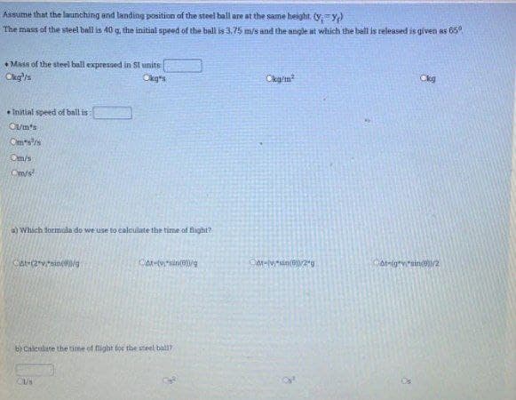 Assume that the launching and landing position of the steel ball are at the same height. (yy)
The mass of the steel ball is 40 g, the initial speed of the ball is 3,75 m/s and the angle at which the bell is relegsed is given as 65°
• Mass of the steel ball expressed in St units
Ckg's
Okgs
Ckg
* Initial speed of ball is
O/m's
Omss
Om/s
Om/s
a) Which formala do we use to caleulate the time of flight?
b) Calculate the time of fight for the steel ball?
