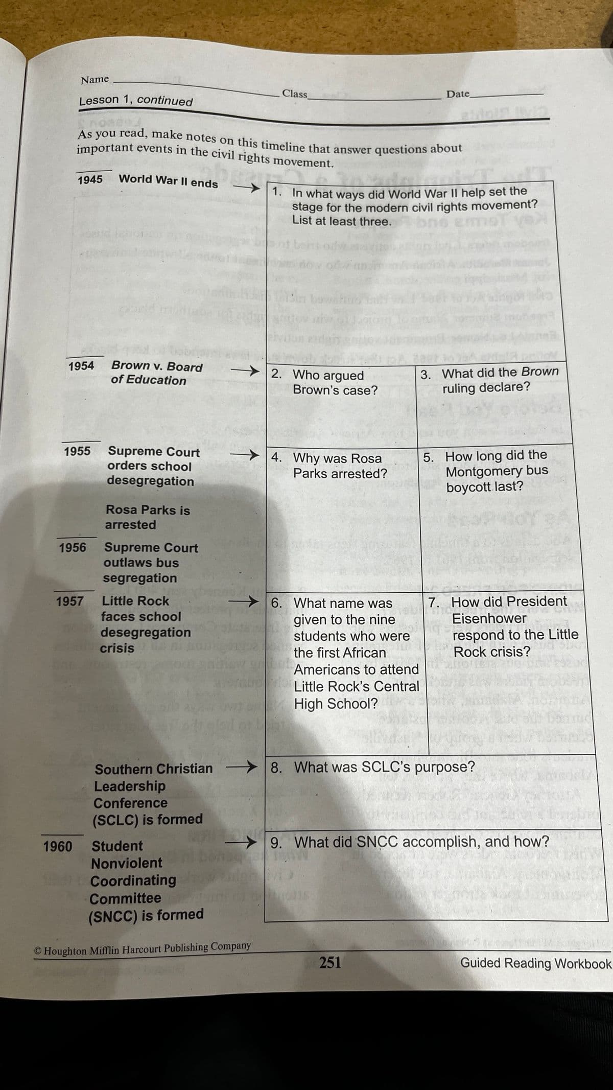 important events in the civil rights movement.
Name
Class
Date
Lesson 1, continued
As you read, make notes on this timeline that answer questions about
important events in the civil rights movement.
1945
World War Il ends
1. In what ways did World War II help set the
stage for the modern civil rights movement?
List at least three.
bowahu
1954
Brown v. Board
2. Who argued
Brown's case?
of Education
3. What did the Brown
ruling declare?
Supreme Court
orders school
1955
5. How long did the
Montgomery bus
boycott last?
> 4. Why was Rosa
Parks arrested?
desegregation
Rosa Parks is
arrested
Supreme Court
outlaws bus
1956
segregation
1957
Little Rock
6. What name was
7. How did President
faces school
given to the nine
students who were
Eisenhower
desegregation
crisis
respond to the Little
Rock crisis?
the first African
Americans to attend
Little Rock's Central
High School?
>8. What was SCLC's purpose?
Southern Christian -
Leadership
Conference
(SCLC) is formed
1960
Student
9. What did SNCC accomplish, and how?
Nonviolent
Coordinating
Committee
(SNCC) is formed
© Houghton Mifflin Harcourt Publishing Company
251
Guided Reading Workbook
