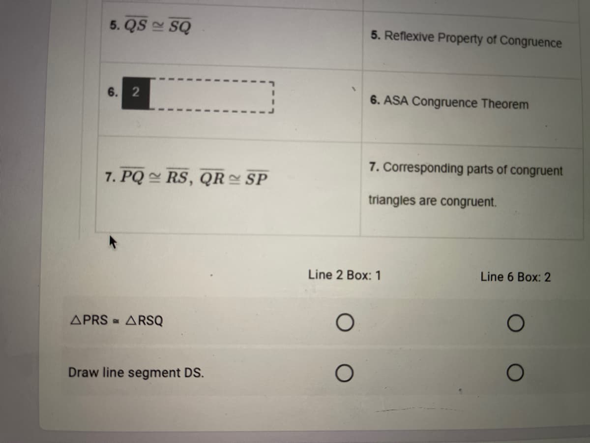 5. QS SQ
5. Reflexive Property of Congruence
6. 2
6. ASA Congruence Theorem
7. Corresponding parts of congruent
7. PQ RS, QR = SP
triangles are congruent.
Line 2 Box: 1
Line 6 Box: 2
APRS = ARSQ
Draw line segment DS.
