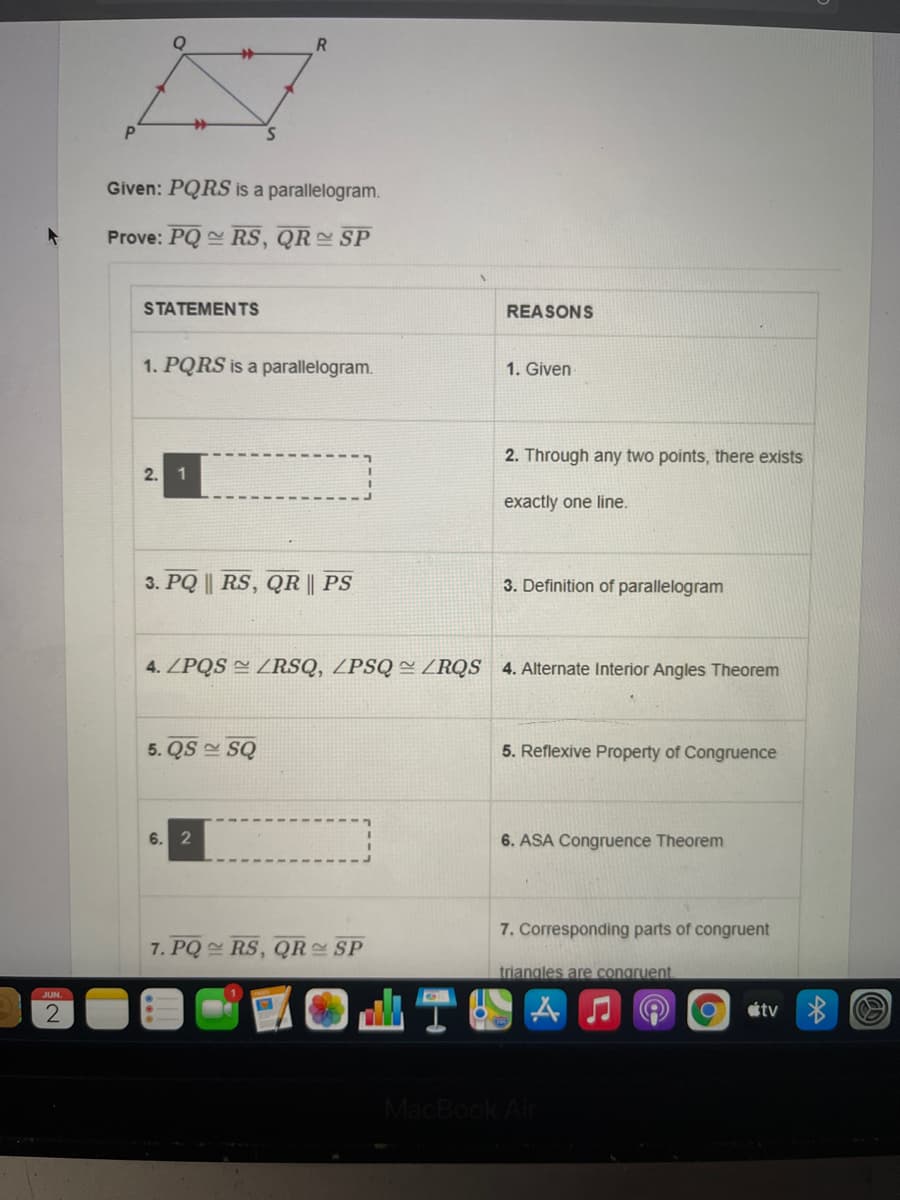 P.
Given: PQRS is a parallelogram.
Prove: PQ RS, QR SP
12
STATEMENTS
REASONS
1. PQRS is a parallelogram.
1. Given
2. Through any two points, there exists
2.
1
exactly one line.
3. PQ || RS, QR || PS
3. Definition of parallelogram
4. ZPQS ZRSQ, ZPSQ = ZRQS 4. Alternate Interior Angles Theorem
5. QS SQ
5. Reflexive Property of Congruence
6.
6. ASA Congruence Theorem
7. Corresponding parts of congruent
7. PQ RS, QR SP
triangles are congruent
2
étv
MacBook Air
