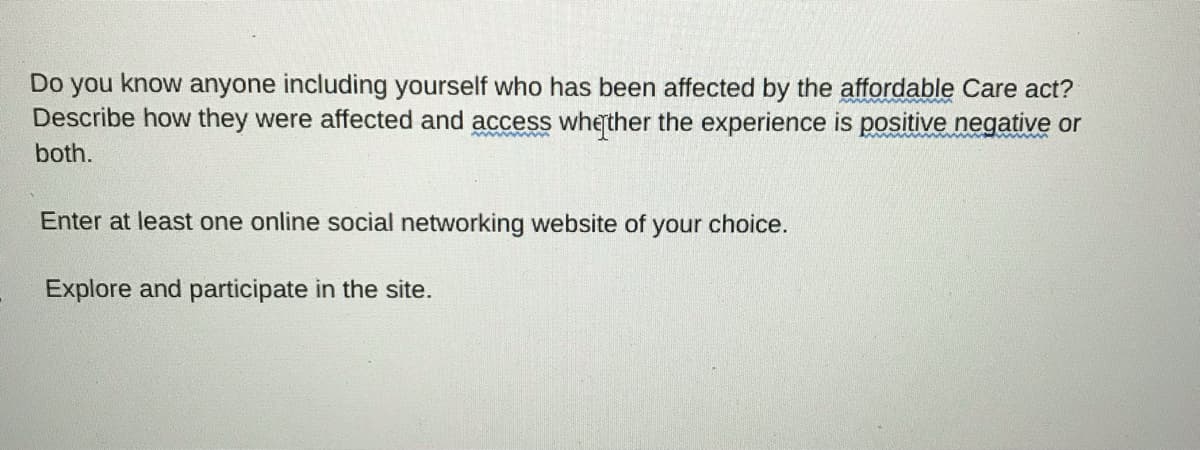 Do you know anyone including yourself who has been affected by the affordable Care act?
Describe how they were affected and access wherther the experience is positive negative or
both.
Enter at least one online social networking website of your choice.
Explore and participate in the site.
