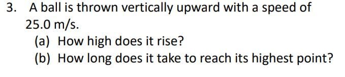 3. A ball is thrown vertically upward with a speed of
25.0 m/s.
(a) How high does it rise?
(b) How long does it take to reach its highest point?
