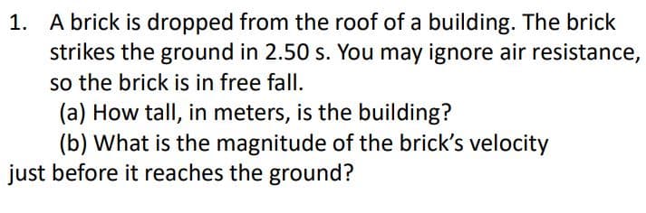 1. A brick is dropped from the roof of a building. The brick
strikes the ground in 2.50 s. You may ignore air resistance,
so the brick is in free fall.
(a) How tall, in meters, is the building?
(b) What is the magnitude of the brick's velocity
just before it reaches the ground?
