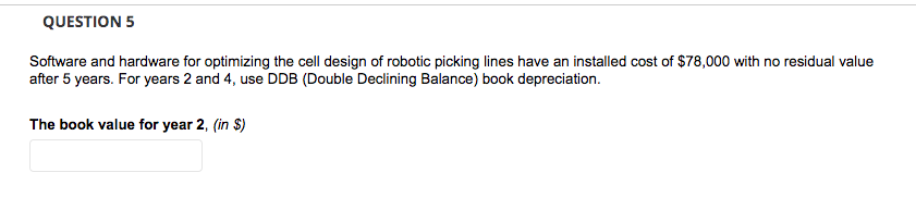 QUESTION 5
Software and hardware for optimizing the cell design of robotic picking lines have an installed cost of $78,000 with no residual value
after 5 years. For years 2 and 4, use DDB (Double Declining Balance) book depreciation.
The book value for year 2, (in $)