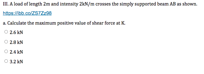 III. A load of length 2m and intensity 2kN/m crosses the simply supported beam AB as shown.
https://ibb.co/ZS7Zz98
a. Calculate the maximum positive value of shear force at K.
2.6 kN
2.8 kN
2.4 kN
3.2 kN