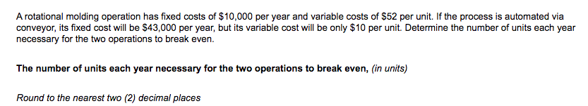 A rotational molding operation has fixed costs of $10,000 per year and variable costs of $52 per unit. If the process is automated via
conveyor, its fixed cost will be $43,000 per year, but its variable cost will be only $10 per unit. Determine the number of units each year
necessary for the two operations to break even.
The number of units each year necessary for the two operations to break even, (in units)
Round to the nearest two (2) decimal places