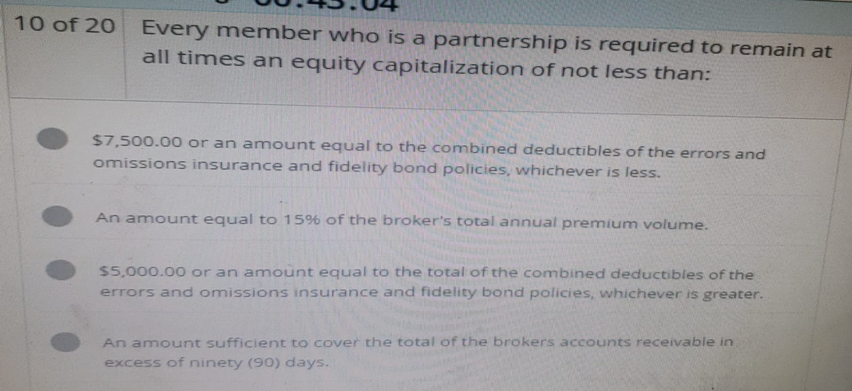 10 of 20
Every member who is a partnership is required to remain at
all times an equity capitalization of not less than:
$7,500.00 or an amount equal to the combined deductibles of the errors and
omissions insurance and fidelity bond policies, whichever is less.
An amount equal to 15% of the broker's total annual premium volume.
$5,000.00 or an amount equal to the total of the combined deductibles of the
errors and omissions insurance and fidelity bond policies, whichever is greater.
An amount sufficient to cover the total of the brokers accounts receivable in
excess of ninety (90) days.