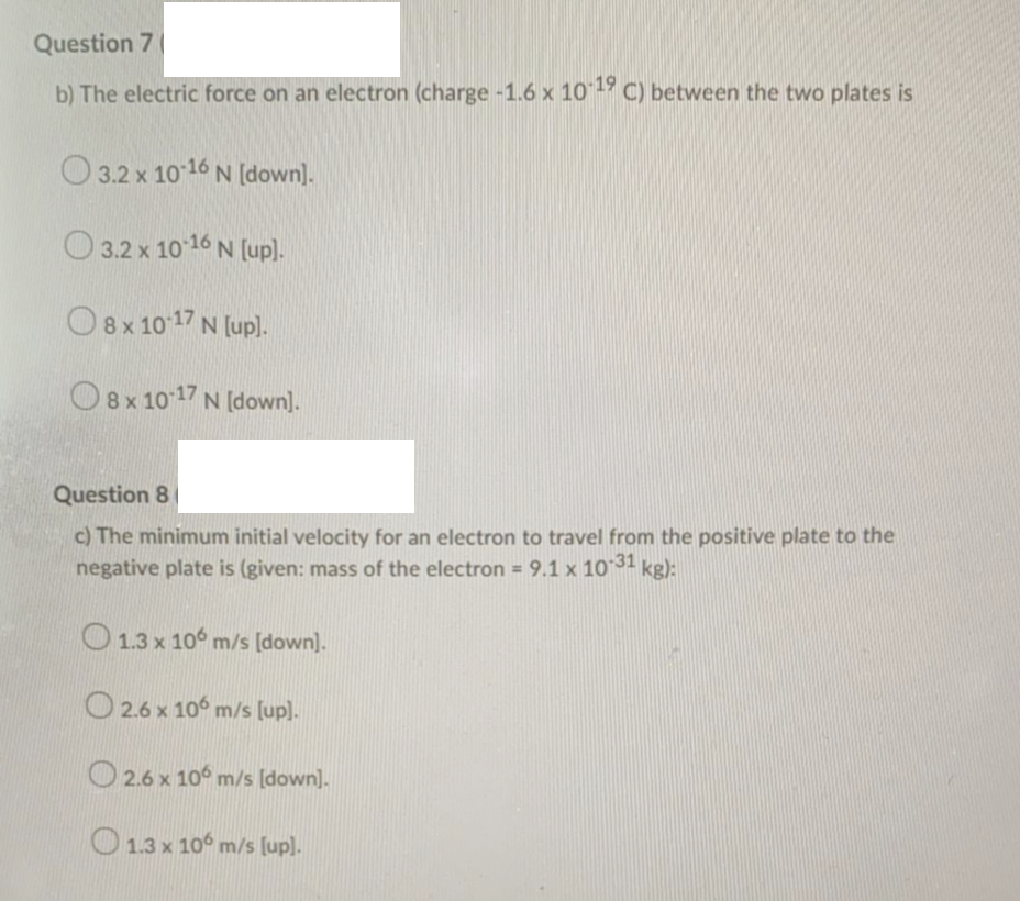 Question 7
b) The electric force on an electron (charge -1.6 x 10- C) between the two plates is
O 3.2 x 1016 N [down).
O 3.2 x 10 16 N [up).
O8x 10 17 N [up).
O8x 10 17 N [down).
Question 8
c) The minimum initial velocity for an electron to travel from the positive plate to the
negative plate is (given: mass of the electron = 9.1 x 10 31 kg):
%3D
O 1.3 x 106 m/s [down).
O 2.6 x 10° m/s [up).
2.6 x 10° m/s [down].
O 1.3 x 10° m/s [up).
