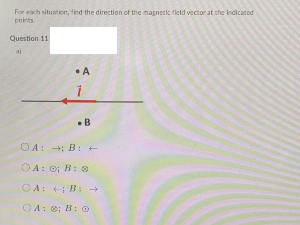 For each situation, find the direction of the magnetic field vector at the indicated
points.
Question 11
a)
• A
• B
O A: →; B: +
OA: O;
O A: 0; B: O
O A: +; B: →
O A: 0; B: O
