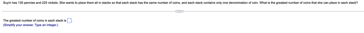 Suyín has 135 pennies and 225 nickels. She wants to place them all in stacks so that each stack has the same number of coins, and each stack contains only one denomination of coin. What is the greatest number of coins that she can place in each stack?
The greatest number of coins in each stack is
(Simplify your answer. Type an integer.)