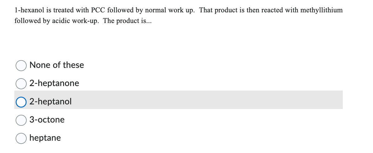 1-hexanol is treated with PCC followed by normal work up. That product is then reacted with methyllithium
followed by acidic work-up. The product is...
None of these
2-heptanone
2-heptanol
3-octone
heptane