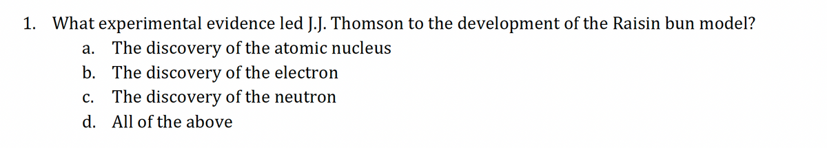 1. What experimental evidence led J.J. Thomson to the development of the Raisin bun model?
a. The discovery of the atomic nucleus
b. The discovery of the electron
C. The discovery of the neutron
d. All of the above