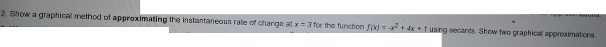 2. Show a graphical method of approximating the instantaneous rate of change at x = 3 for the function f(x) = -x² + 4x + 1 using secants. Show two graphical approximations.
