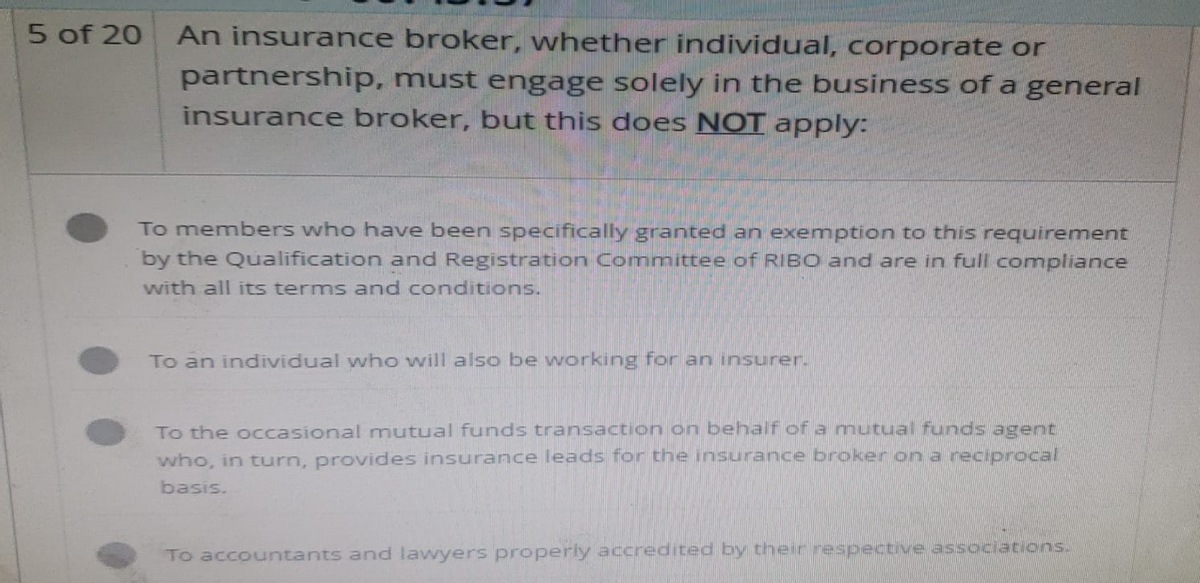 5 of 20
An insurance broker, whether individual, corporate or
partnership, must engage solely in the business of a general
insurance broker, but this does NOT apply:
To members who have been specifically granted an exemption to this requirement
by the Qualification and Registration Committee of RIBO and are in full compliance
with all its terms and conditions.
To an individual who will also be working for an insurer.
To the occasional mutual funds transaction on behalf of a mutual funds agent
who, in turn, provides insurance leads for the insurance broker on a reciprocal
basis.
To accountants and lawyers properly accredited by their respective associations.