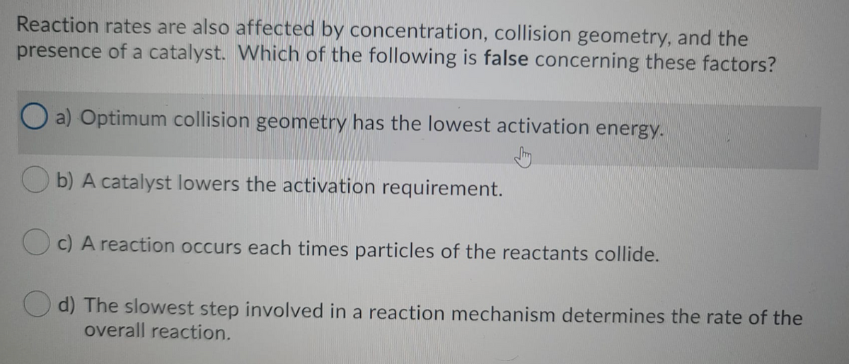 Reaction rates are also affected by concentration, collision geometry, and the
presence of a catalyst. Which of the following is false concerning these factors?
O a) Optimum collision geometry has the lowest activation energy.
O b) A catalyst lowers the activation requirement.
Oc) A reaction occurs each times particles of the reactants collide.
d) The slowest step involved in a reaction mechanism determines the rate of the
overall reaction.
