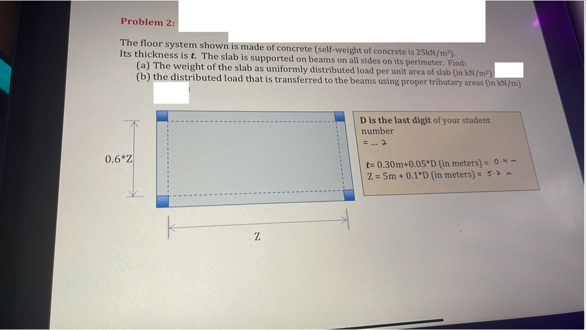 Problem 2:
The floor system shown is made of concrete (self-weight of concrete is 25KN/m³).
Its thickness is t. The slab is supported on beams on all sides on its perimeter. Find:
(a) The weight of the slab as uniformly distributed load per unit area of slab (in kN/m²)
(b) the distributed load that is transferred to the beams using proper tributary areas (in kN/m)
D is the last digit of your student
number
= ... 2
0.6*Z
t= 0.30m+0.05*D (in meters) = 0.4m
Z = 5m + 0.1*D (in meters) = 5.2 m
%3D
%3D
